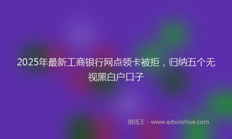 2025年最新工商银行网点领卡被拒，归纳五个无视黑白户口子