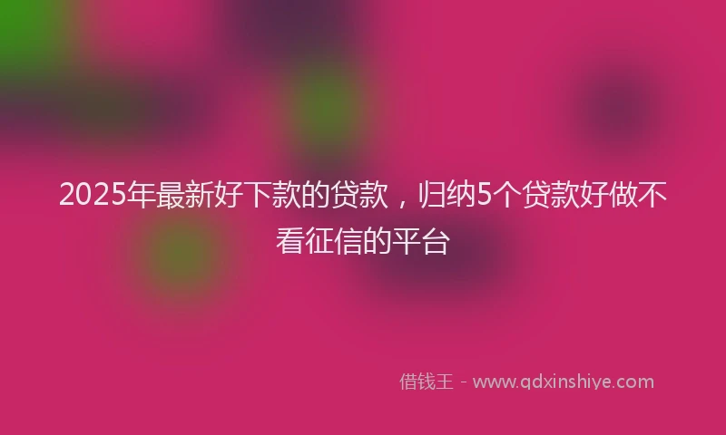 2025年最新好下款的贷款，归纳5个贷款好做不看征信的平台