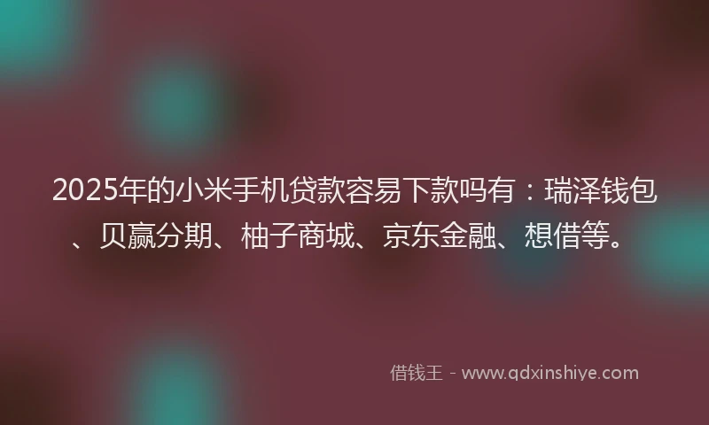 2025年的小米手机贷款容易下款吗有：瑞泽钱包、贝赢分期、柚子商城、京东金融、想借等。