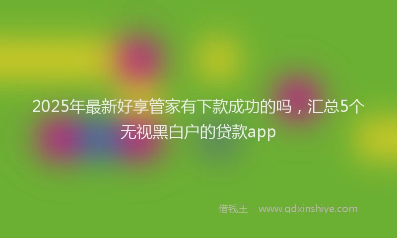2025年最新好享管家有下款成功的吗，汇总5个无视黑白户的贷款app