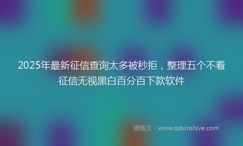 2025年最新征信查询太多被秒拒，整理五个不看征信无视黑白百分百下款软件
