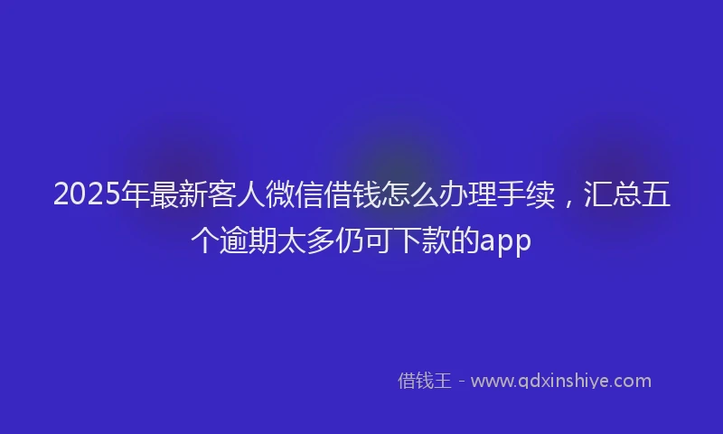 2025年最新客人微信借钱怎么办理手续，汇总五个逾期太多仍可下款的app
