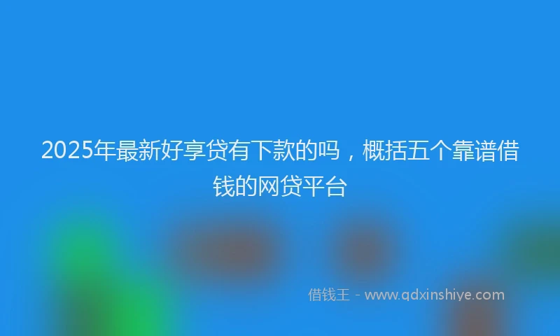 2025年最新好享贷有下款的吗，概括五个靠谱借钱的网贷平台