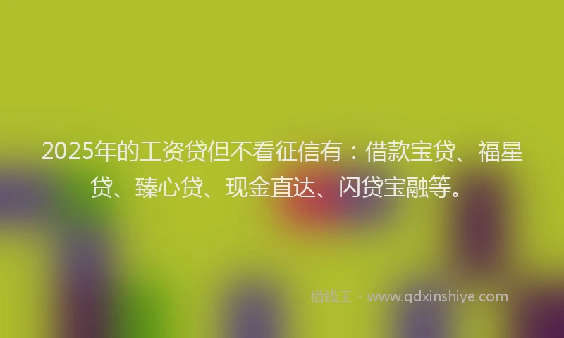 2025年的工资贷但不看征信有：借款宝贷、福星贷、臻心贷、现金直达、闪贷宝融等。