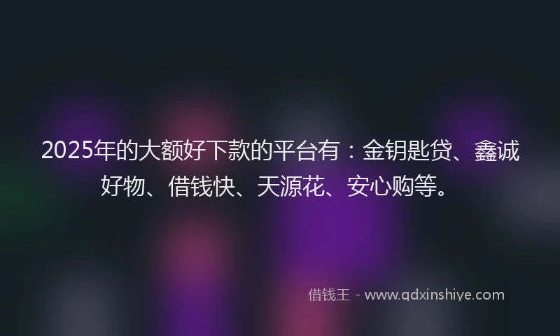 2025年的大额好下款的平台有：金钥匙贷、鑫诚好物、借钱快、天源花、安心购等。
