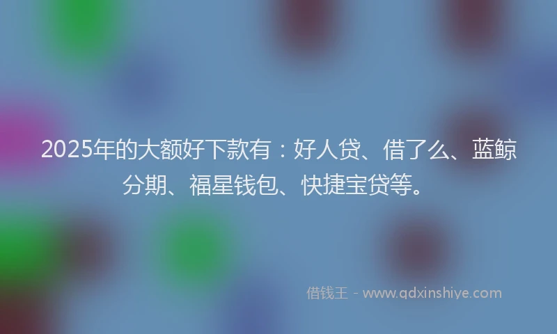 2025年的大额好下款有:好人贷、借了么、蓝鲸分期、福星钱包、快捷宝贷等。