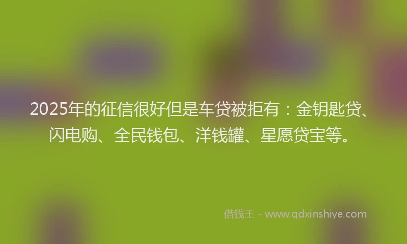 2025年的征信很好但是车贷被拒有：金钥匙贷、闪电购、全民钱包、洋钱罐、星愿贷宝等。