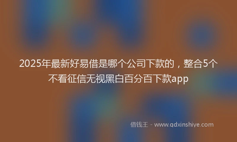 2025年最新好易借是哪个公司下款的，整合5个不看征信无视黑白百分百下款app