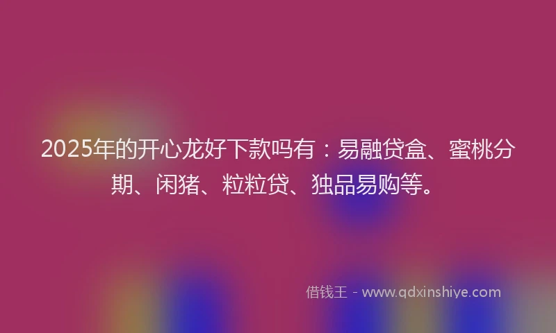 2025年的开心龙好下款吗有：易融贷盒、蜜桃分期、闲猪、粒粒贷、独品易购等。