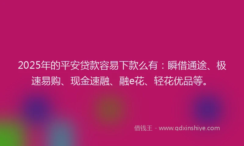 2025年的平安贷款容易下款么有：瞬借通途、极速易购、现金速融、融e花、轻花优品等。