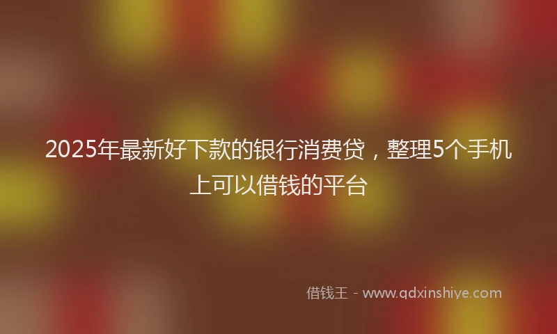 2025年最新好下款的银行消费贷，整理5个手机上可以借钱的平台