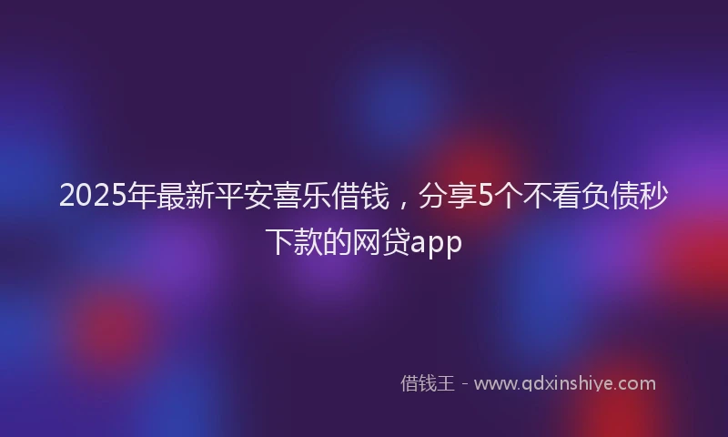 2025年最新平安喜乐借钱，分享5个不看负债秒下款的网贷app