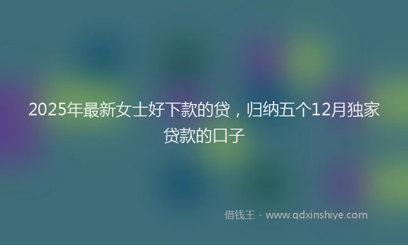 2025年最新女士好下款的贷，归纳五个12月独家贷款的口子
