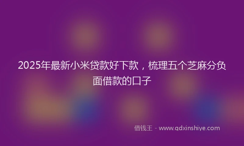 2025年最新小米贷款好下款，梳理五个芝麻分负面借款的口子
