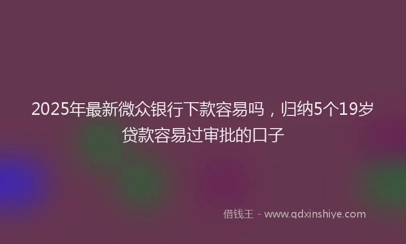 2025年最新微众银行下款容易吗，归纳5个19岁贷款容易过审批的口子