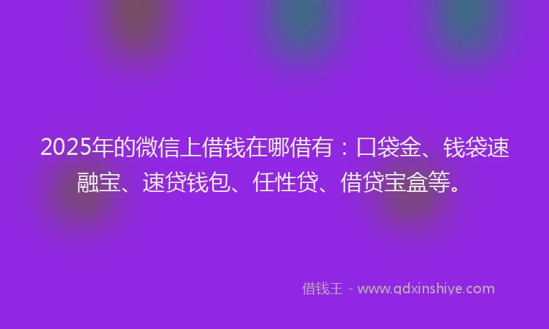 2025年的微信上借钱在哪借有：口袋金、钱袋速融宝、速贷钱包、任性贷、借贷宝盒等。