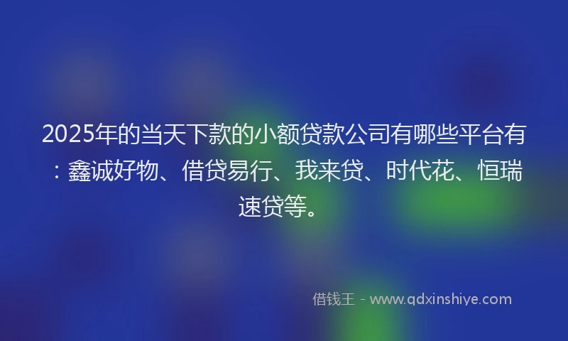 2025年的当天下款的小额贷款公司有哪些平台有：鑫诚好物、借贷易行、我来贷、时代花、恒瑞速贷等。