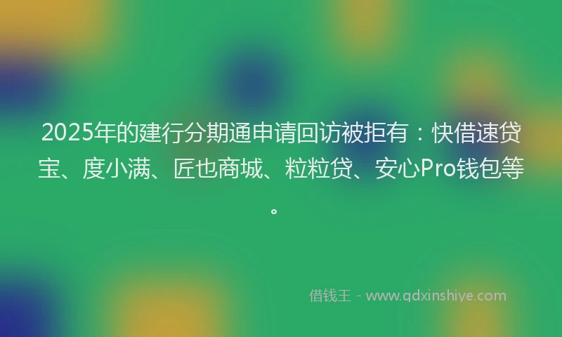 2025年的建行分期通申请回访被拒有：快借速贷宝、度小满、匠也商城、粒粒贷、安心Pro钱包等。