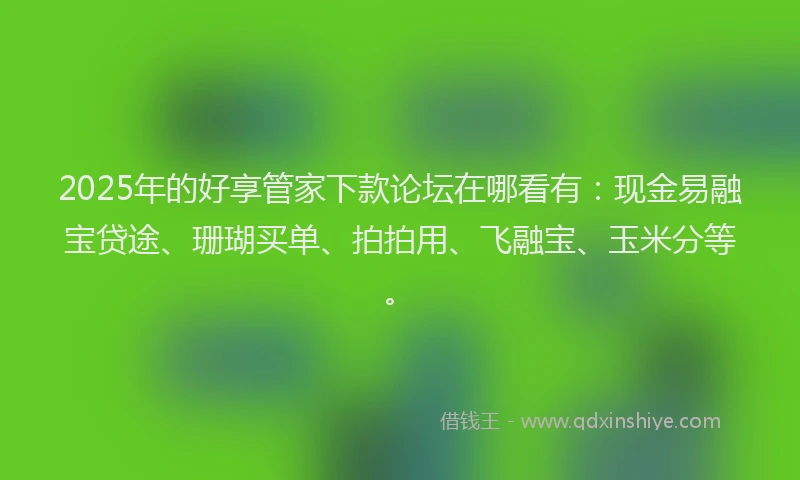 2025年的好享管家下款论坛在哪看有：现金易融宝贷途、珊瑚买单、拍拍用、飞融宝、玉米分等。