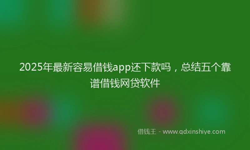 2025年最新容易借钱app还下款吗，总结五个靠谱借钱网贷软件