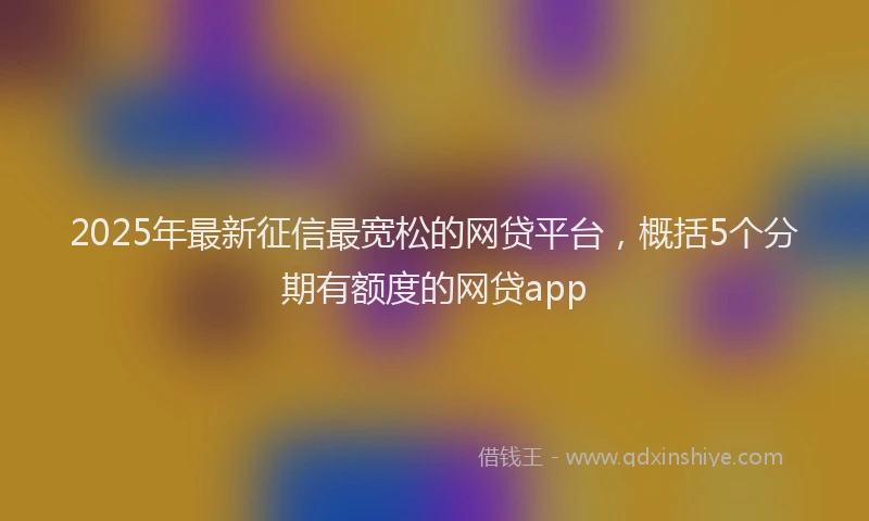2025年最新征信最宽松的网贷平台，概括5个分期有额度的网贷app