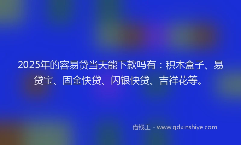 2025年的容易贷当天能下款吗有：积木盒子、易贷宝、固金快贷、闪银快贷、吉祥花等。