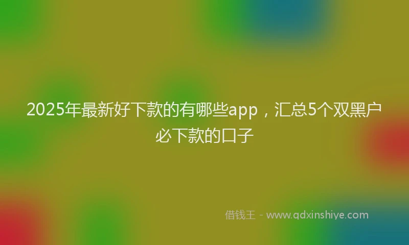 2025年最新好下款的有哪些app，汇总5个双黑户必下款的口子
