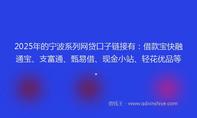 2025年的宁波系列网贷口子链接有：借款宝快融通宝、支富通、甄易借、现金小站、轻花优品等。