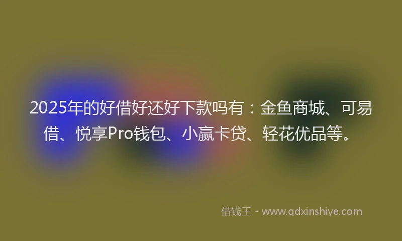 2025年的好借好还好下款吗有：金鱼商城、可易借、悦享Pro钱包、小赢卡贷、轻花优品等。