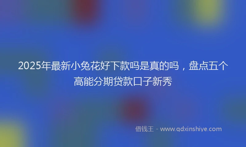 2025年最新小兔花好下款吗是真的吗，盘点五个高能分期贷款口子新秀
