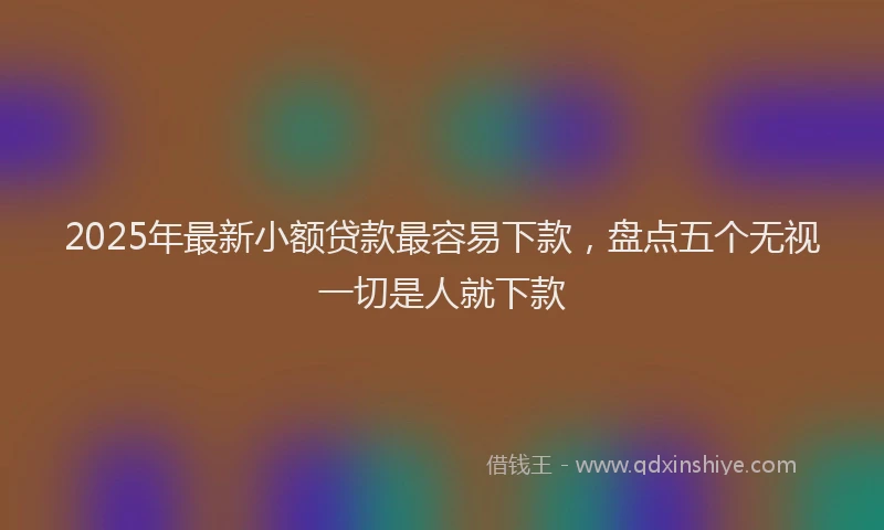 2025年最新小额贷款最容易下款，盘点五个无视一切是人就下款