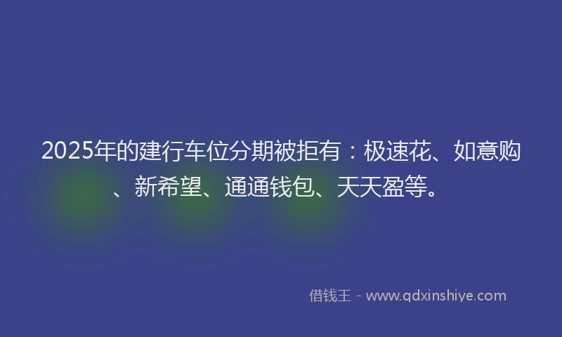 2025年的建行车位分期被拒有：极速花、如意购、新希望、通通钱包、天天盈等。
