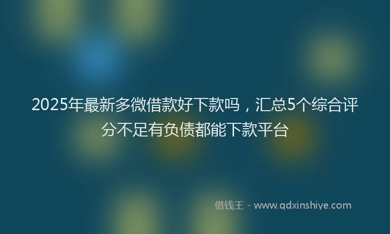 2025年最新多微借款好下款吗，汇总5个综合评分不足有负债都能下款平台