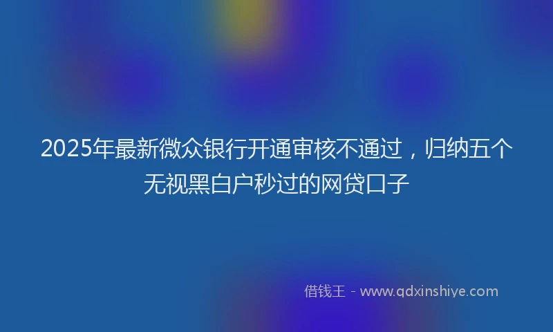 2025年最新微众银行开通审核不通过，归纳五个无视黑白户秒过的网贷口子