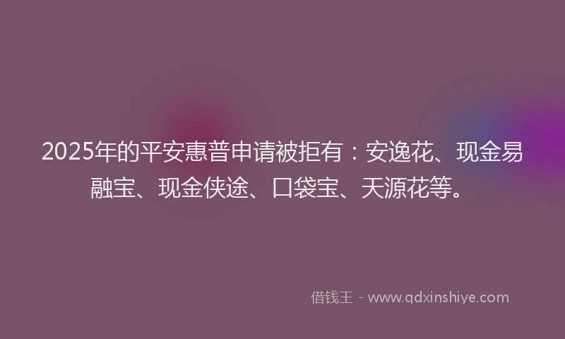 2025年的平安惠普申请被拒有：安逸花、现金易融宝、现金侠途、口袋宝、天源花等。