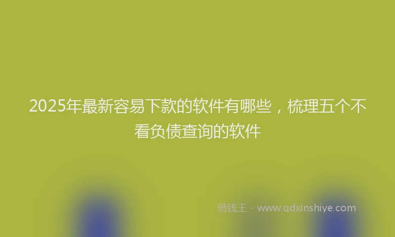 2025年最新容易下款的软件有哪些，梳理五个不看负债查询的软件