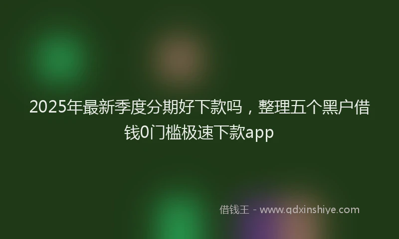 2025年最新季度分期好下款吗，整理五个黑户借钱0门槛极速下款app