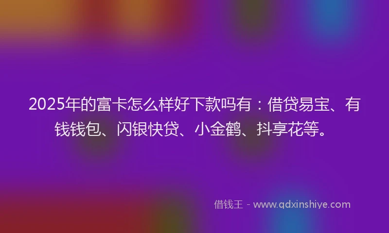 2025年的富卡怎么样好下款吗有：借贷易宝、有钱钱包、闪银快贷、小金鹤、抖享花等。