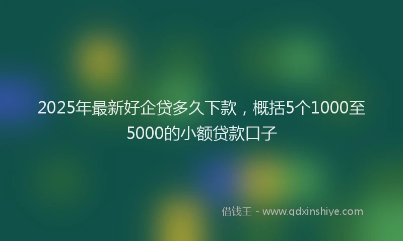 2025年最新好企贷多久下款，概括5个1000至5000的小额贷款口子
