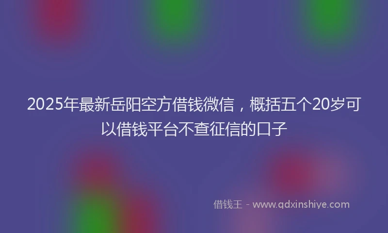 2025年最新岳阳空方借钱微信，概括五个20岁可以借钱平台不查征信的口子