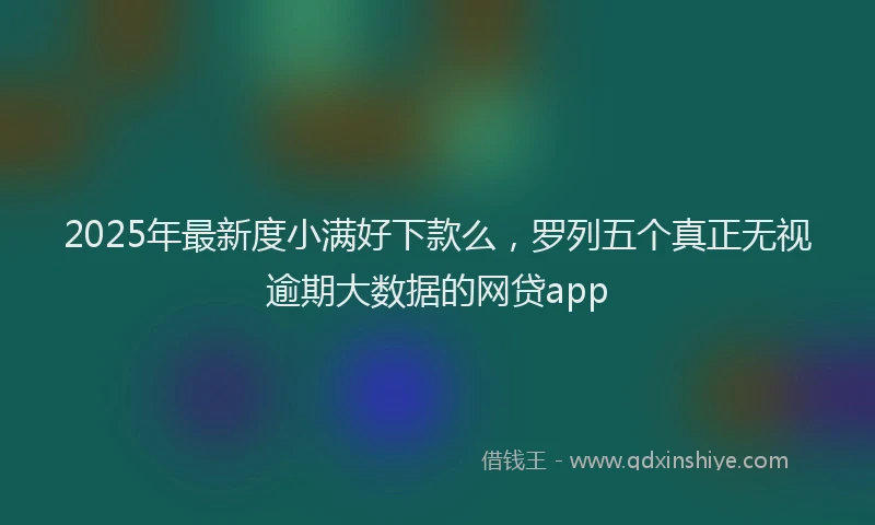 2025年最新度小满好下款么，罗列五个真正无视逾期大数据的网贷app