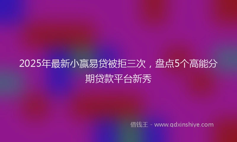 2025年最新小赢易贷被拒三次，盘点5个高能分期贷款平台新秀