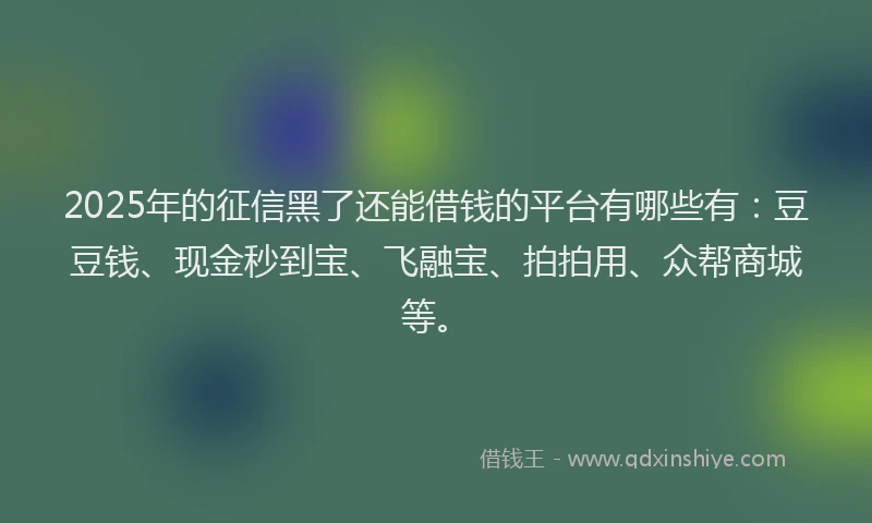 2025年的征信黑了还能借钱的平台有哪些有：豆豆钱、现金秒到宝、飞融宝、拍拍用、众帮商城等。