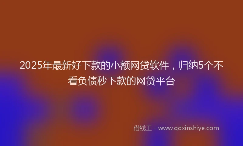 2025年最新好下款的小额网贷软件，归纳5个不看负债秒下款的网贷平台
