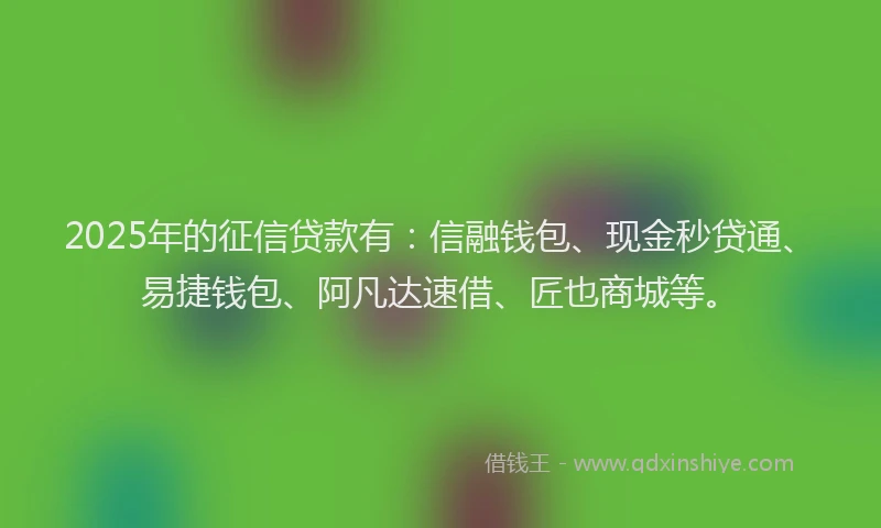 2025年的征信贷款有：信融钱包、现金秒贷通、易捷钱包、阿凡达速借、匠也商城等。