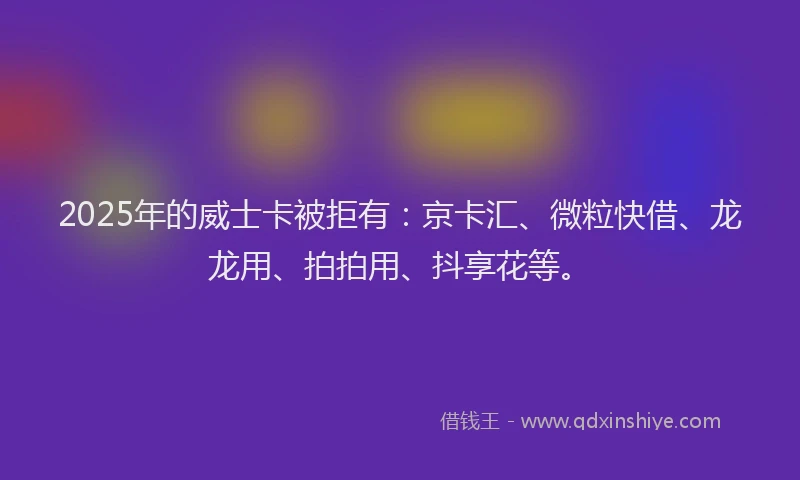 2025年的威士卡被拒有：京卡汇、微粒快借、龙龙用、拍拍用、抖享花等。