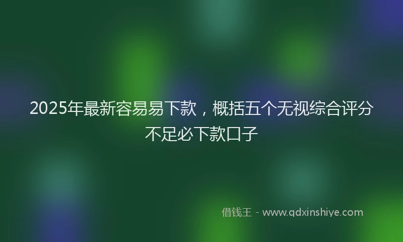 2025年最新容易易下款，概括五个无视综合评分不足必下款口子