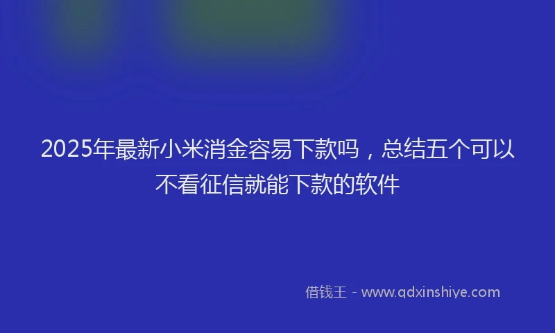 2025年最新小米消金容易下款吗，总结五个可以不看征信就能下款的软件