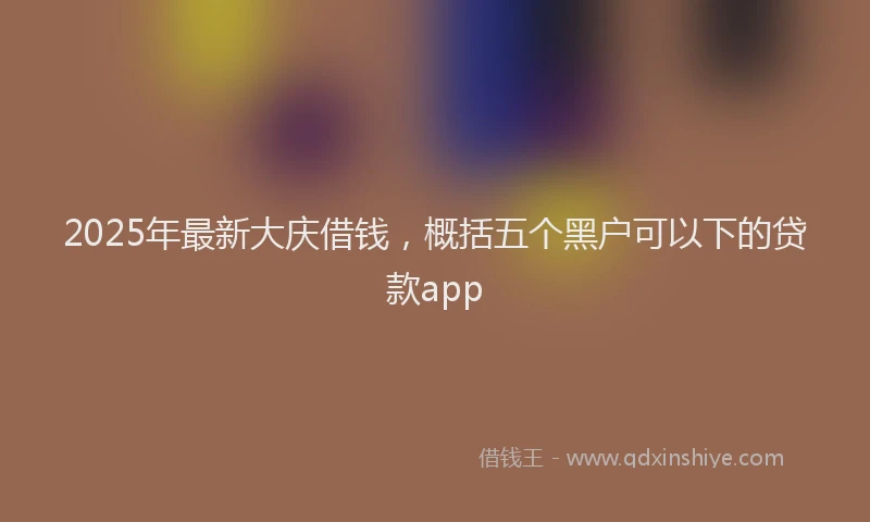 2025年最新大庆借钱，概括五个黑户可以下的贷款app