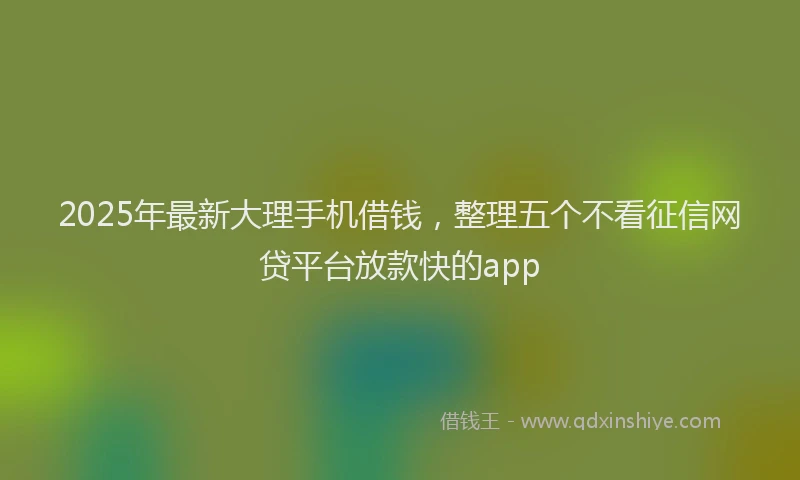 2025年最新大理手机借钱，整理五个不看征信网贷平台放款快的app